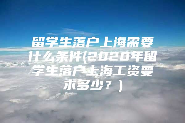 留学生落户上海需要什么条件(2020年留学生落户上海工资要求多少？)