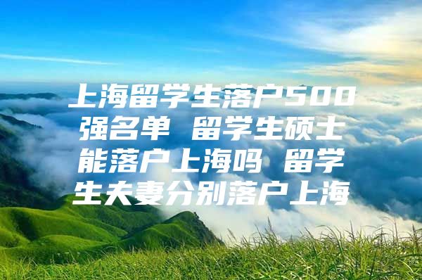 上海留学生落户500强名单 留学生硕士能落户上海吗 留学生夫妻分别落户上海