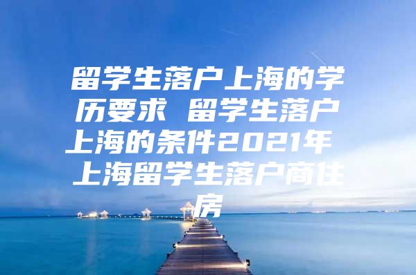 留学生落户上海的学历要求 留学生落户上海的条件2021年 上海留学生落户商住房