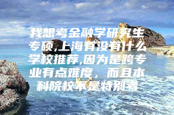 我想考金融学研究生专硕,上海有没有什么学校推荐,因为是跨专业有点难度，而且本科院校不是特别考