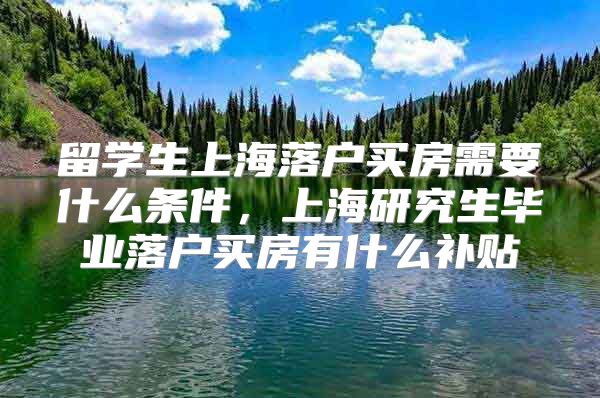 留学生上海落户买房需要什么条件，上海研究生毕业落户买房有什么补贴