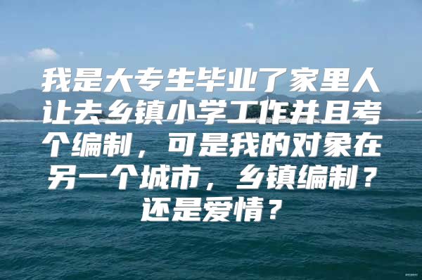 我是大专生毕业了家里人让去乡镇小学工作并且考个编制，可是我的对象在另一个城市，乡镇编制？还是爱情？