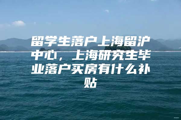 留学生落户上海留沪中心，上海研究生毕业落户买房有什么补贴