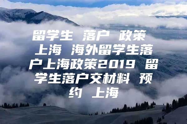 留学生 落户 政策 上海 海外留学生落户上海政策2019 留学生落户交材料 预约 上海