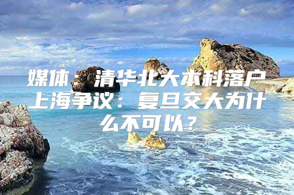 媒体：清华北大本科落户上海争议：复旦交大为什么不可以？