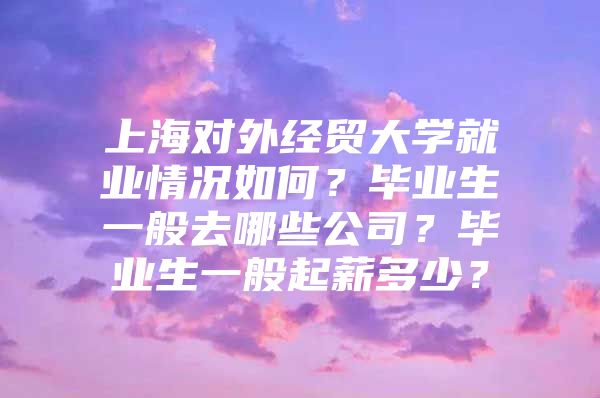 上海对外经贸大学就业情况如何？毕业生一般去哪些公司？毕业生一般起薪多少？