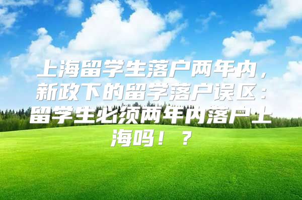 上海留学生落户两年内，新政下的留学落户误区：留学生必须两年内落户上海吗！？