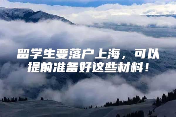 留学生要落户上海，可以提前准备好这些材料！