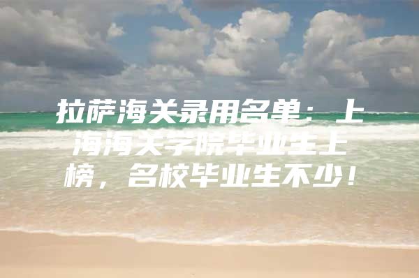 拉萨海关录用名单：上海海关学院毕业生上榜，名校毕业生不少！