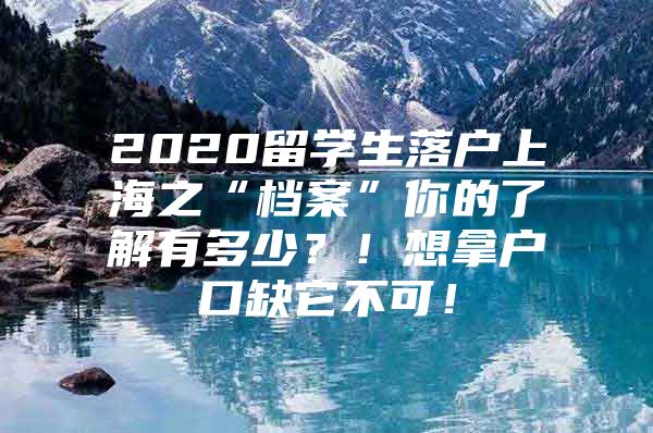 2020留学生落户上海之“档案”你的了解有多少？！想拿户口缺它不可！