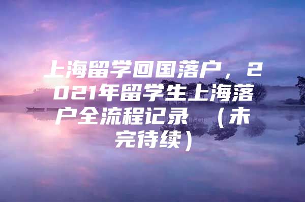 上海留学回国落户，2021年留学生上海落户全流程记录 （未完待续）