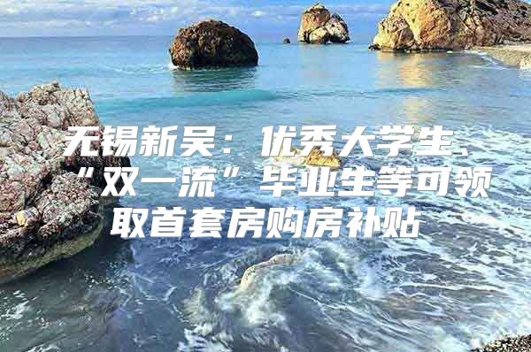 无锡新吴：优秀大学生、“双一流”毕业生等可领取首套房购房补贴