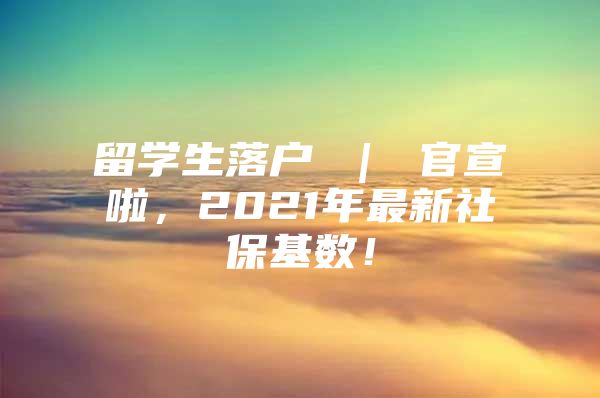 留学生落户 ｜ 官宣啦，2021年最新社保基数！