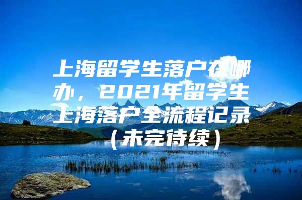 上海留学生落户在哪办，2021年留学生上海落户全流程记录 （未完待续）