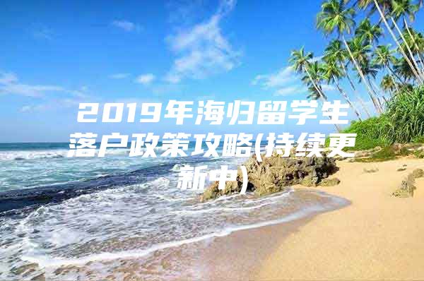 2019年海归留学生落户政策攻略(持续更新中)