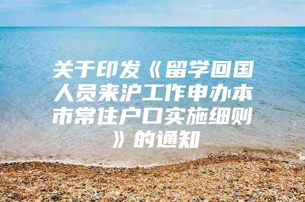 关于印发《留学回国人员来沪工作申办本市常住户口实施细则》的通知