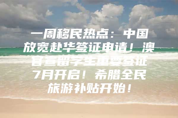 一周移民热点：中国放宽赴华签证申请！澳官宣留学生重要签证7月开启！希腊全民旅游补贴开始！