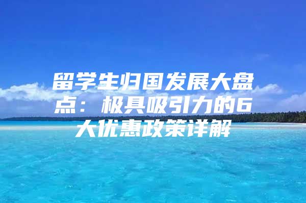 留学生归国发展大盘点：极具吸引力的6大优惠政策详解