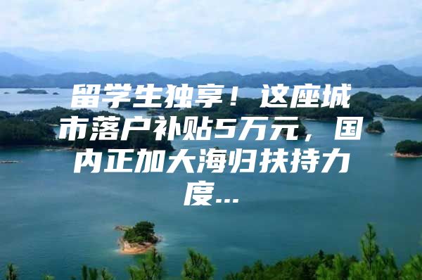 留学生独享！这座城市落户补贴5万元，国内正加大海归扶持力度...