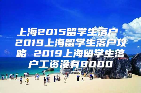 上海2015留学生落户 2019上海留学生落户攻略 2019上海留学生落户工资没有8000