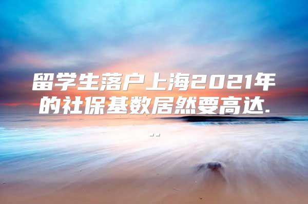 留学生落户上海2021年的社保基数居然要高达...