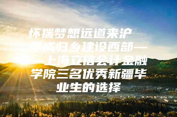 怀揣梦想远道来沪  学成归乡建设西部——上海立信会计金融学院三名优秀新疆毕业生的选择