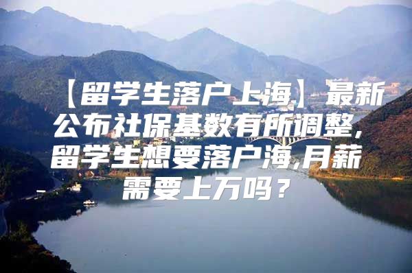 【留学生落户上海】最新公布社保基数有所调整,留学生想要落户海,月薪需要上万吗？