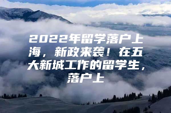 2022年留学落户上海，新政来袭！在五大新城工作的留学生，落户上