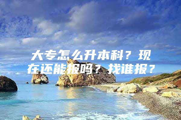 大专怎么升本科？现在还能报吗？找谁报？