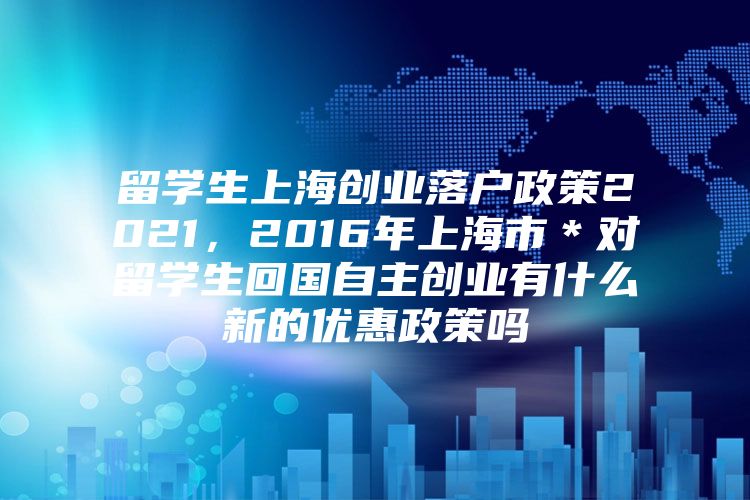 留学生上海创业落户政策2021，2016年上海市＊对留学生回国自主创业有什么新的优惠政策吗