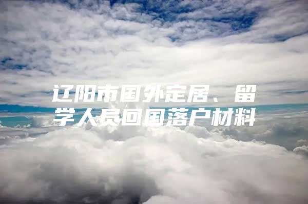 辽阳市国外定居、留学人员回国落户材料