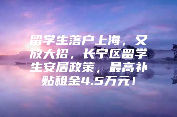 留学生落户上海，又放大招，长宁区留学生安居政策，最高补贴租金4.5万元！