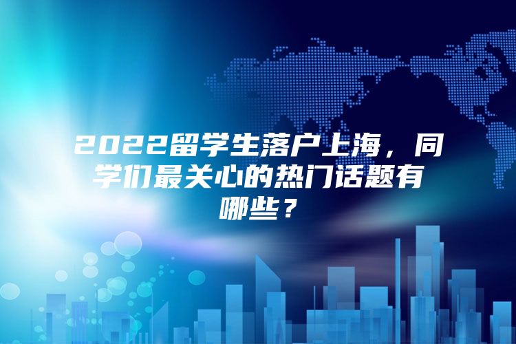 2022留学生落户上海，同学们最关心的热门话题有哪些？