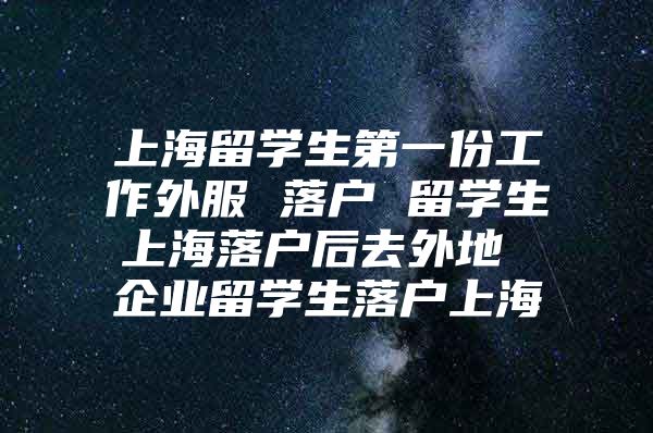 上海留学生第一份工作外服 落户 留学生上海落户后去外地 企业留学生落户上海