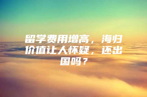 留学费用增高，海归价值让人怀疑，还出国吗？