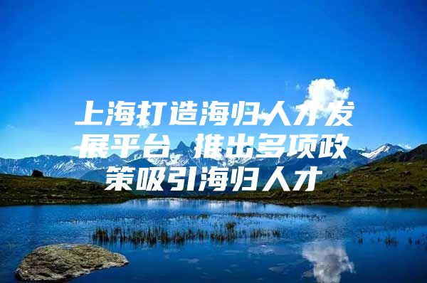 上海打造海归人才发展平台 推出多项政策吸引海归人才