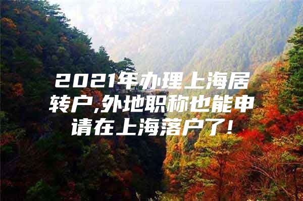 2021年办理上海居转户,外地职称也能申请在上海落户了!