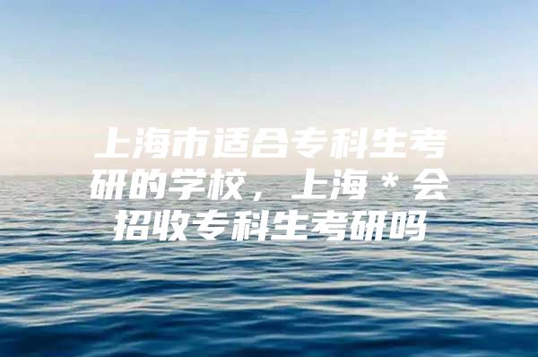 上海市适合专科生考研的学校，上海＊会招收专科生考研吗