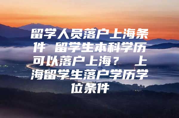 留学人员落户上海条件 留学生本科学历可以落户上海？ 上海留学生落户学历学位条件