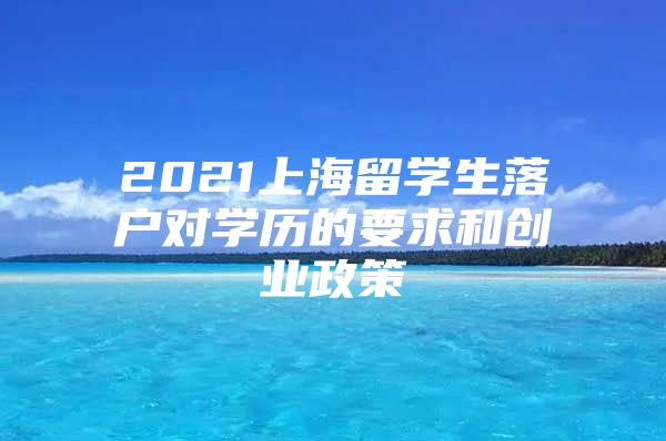 2021上海留学生落户对学历的要求和创业政策