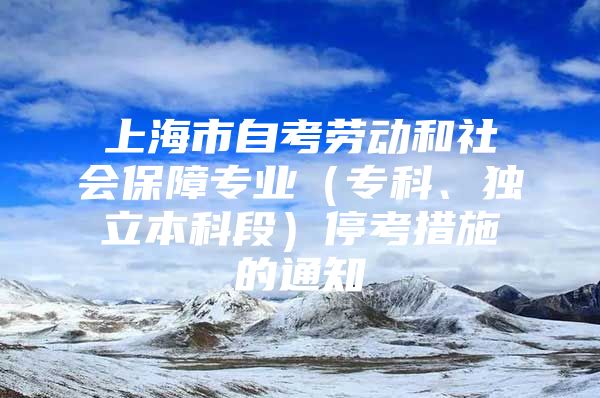 上海市自考劳动和社会保障专业（专科、独立本科段）停考措施的通知