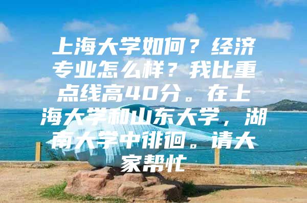 上海大学如何？经济专业怎么样？我比重点线高40分。在上海大学和山东大学，湖南大学中徘徊。请大家帮忙