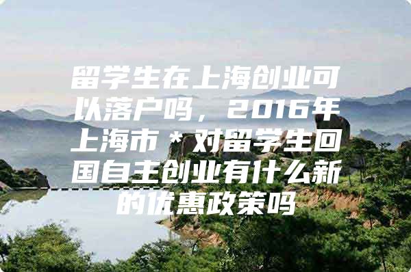 留学生在上海创业可以落户吗，2016年上海市＊对留学生回国自主创业有什么新的优惠政策吗