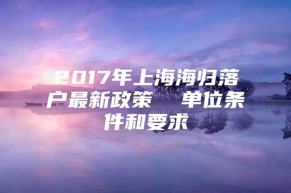 2017年上海海归落户最新政策  单位条件和要求