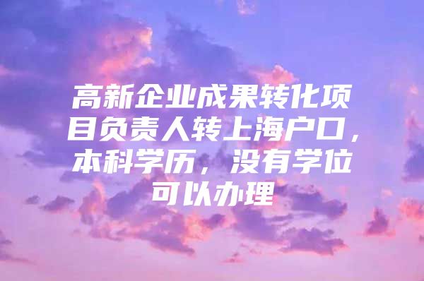 高新企业成果转化项目负责人转上海户口，本科学历，没有学位可以办理