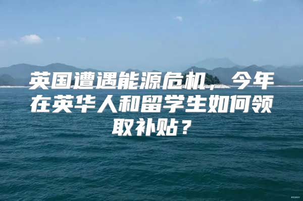 英国遭遇能源危机，今年在英华人和留学生如何领取补贴？