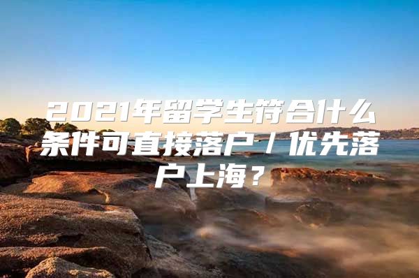 2021年留学生符合什么条件可直接落户／优先落户上海？