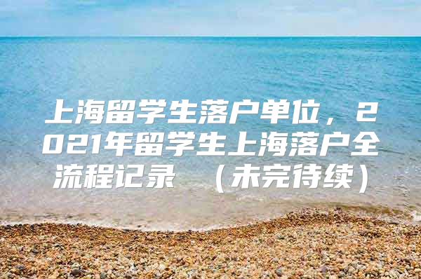 上海留学生落户单位，2021年留学生上海落户全流程记录 （未完待续）