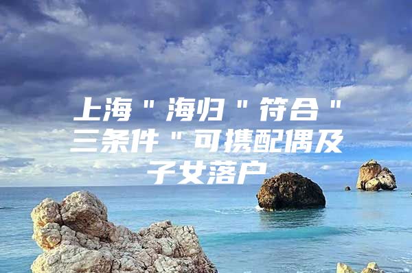 上海＂海归＂符合＂三条件＂可携配偶及子女落户