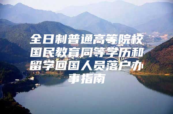 全日制普通高等院校国民教育同等学历和留学回国人员落户办事指南